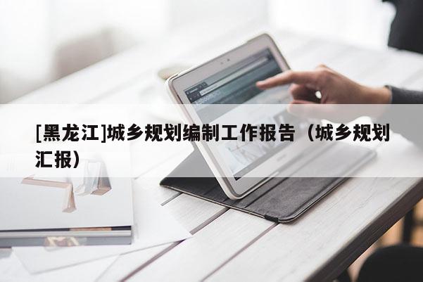 [黑龍江]城鄉(xiāng)規(guī)劃編制工作報告（城鄉(xiāng)規(guī)劃匯報）