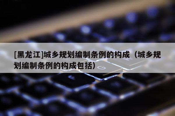 [黑龍江]城鄉規劃編制條例的構成（城鄉規劃編制條例的構成包括）