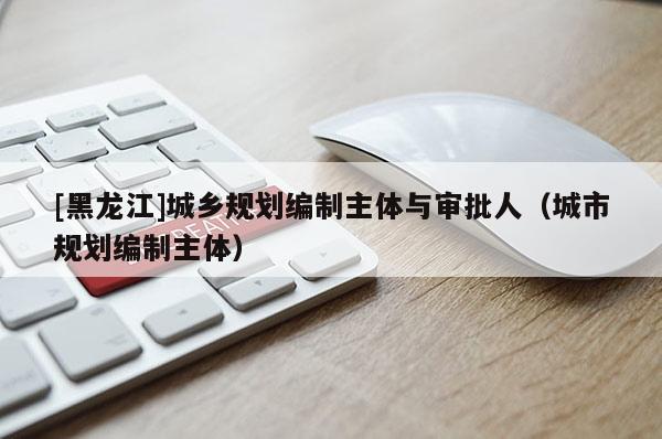 [黑龍江]城鄉規劃編制主體與審批人（城市規劃編制主體）