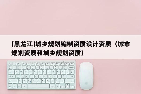 [黑龍江]城鄉規劃編制資質設計資質（城市規劃資質和城鄉規劃資質）