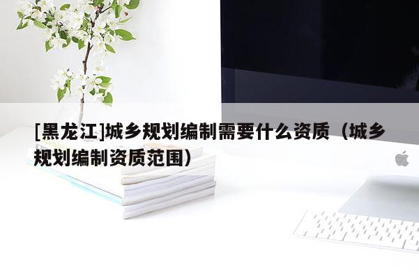 [黑龍江]城鄉(xiāng)規(guī)劃編制需要什么資質(zhì)（城鄉(xiāng)規(guī)劃編制資質(zhì)范圍）