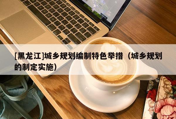 [黑龍江]城鄉規劃編制特色舉措（城鄉規劃的制定實施）