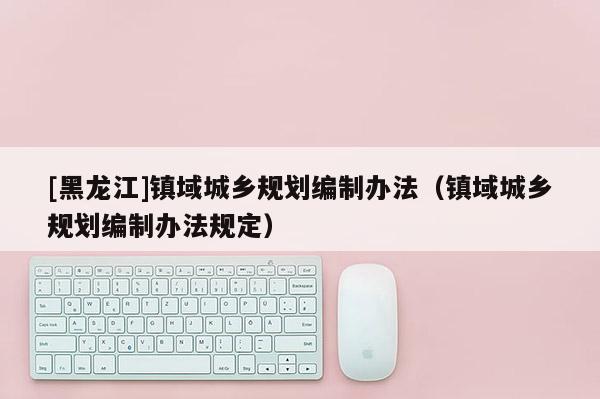 [黑龍江]鎮(zhèn)域城鄉(xiāng)規(guī)劃編制辦法（鎮(zhèn)域城鄉(xiāng)規(guī)劃編制辦法規(guī)定）