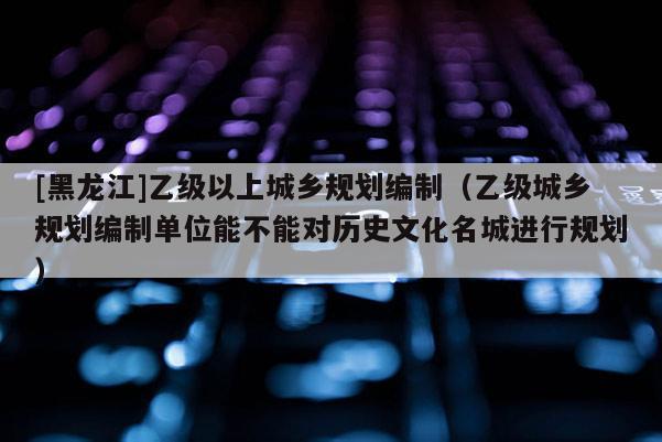 [黑龍江]乙級以上城鄉規劃編制（乙級城鄉規劃編制單位能不能對歷史文化名城進行規劃）