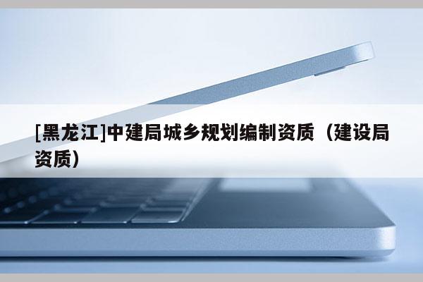 [黑龍江]中建局城鄉規劃編制資質（建設局資質）