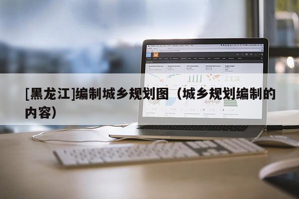 [黑龍江]編制城鄉規劃圖（城鄉規劃編制的內容）