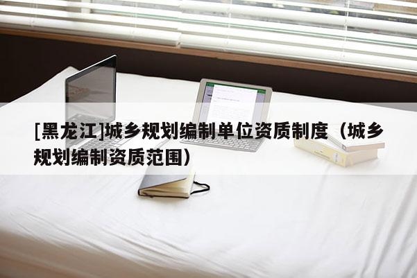 [黑龍江]城鄉(xiāng)規(guī)劃編制單位資質(zhì)制度（城鄉(xiāng)規(guī)劃編制資質(zhì)范圍）