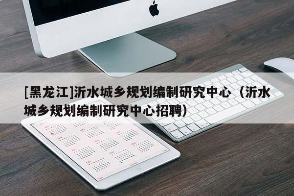 [黑龍江]沂水城鄉規劃編制研究中心（沂水城鄉規劃編制研究中心招聘）