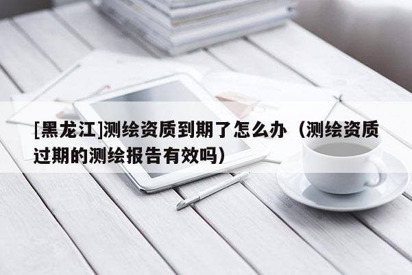 [黑龍江]測繪資質(zhì)到期了怎么辦（測繪資質(zhì)過期的測繪報告有效嗎）