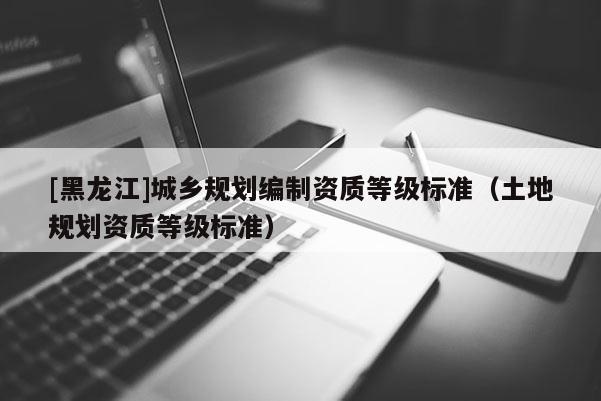 [黑龍江]城鄉(xiāng)規(guī)劃編制資質(zhì)等級標(biāo)準(zhǔn)（土地規(guī)劃資質(zhì)等級標(biāo)準(zhǔn)）