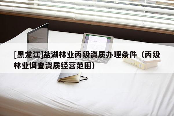 [黑龍江]鹽湖林業(yè)丙級(jí)資質(zhì)辦理?xiàng)l件（丙級(jí)林業(yè)調(diào)查資質(zhì)經(jīng)營(yíng)范圍）