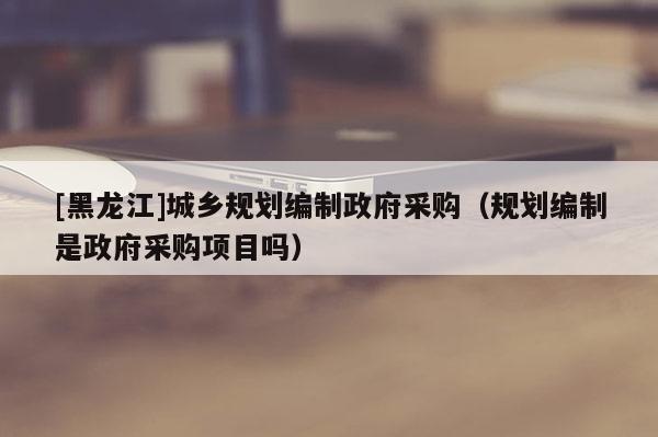 [黑龍江]城鄉規劃編制政府采購（規劃編制是政府采購項目嗎）