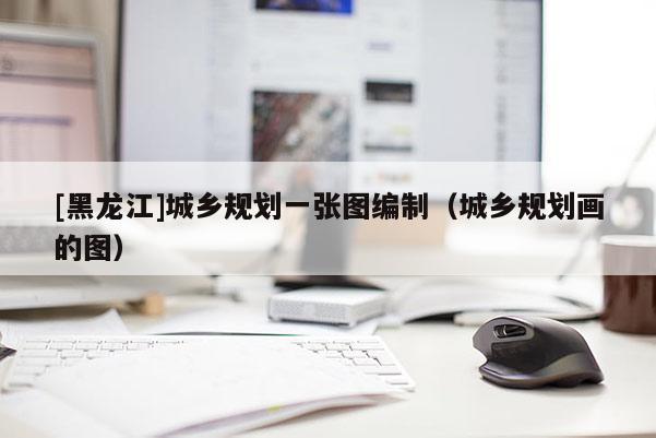 [黑龍江]城鄉規劃一張圖編制（城鄉規劃畫的圖）
