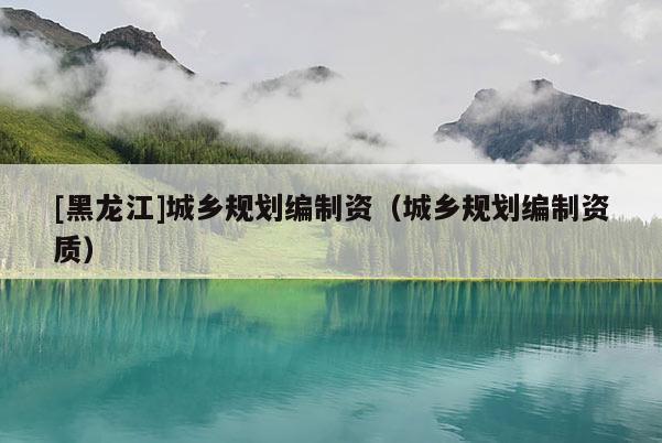 [黑龍江]城鄉(xiāng)規(guī)劃編制資（城鄉(xiāng)規(guī)劃編制資質(zhì)）