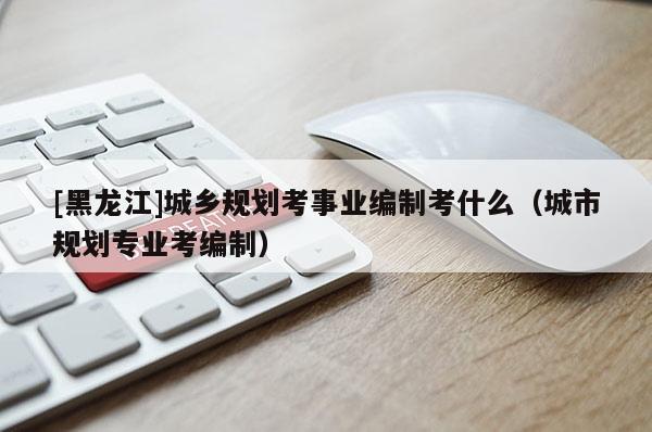 [黑龍江]城鄉規劃考事業編制考什么（城市規劃專業考編制）
