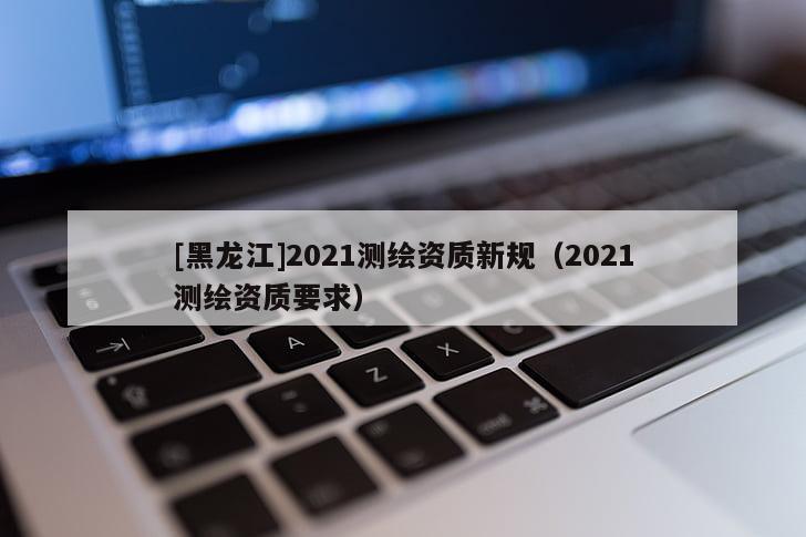 [黑龍江]2021測繪資質新規（2021測繪資質要求）