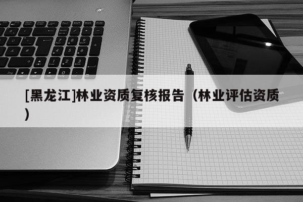 [黑龍江]林業資質復核報告（林業評估資質）
