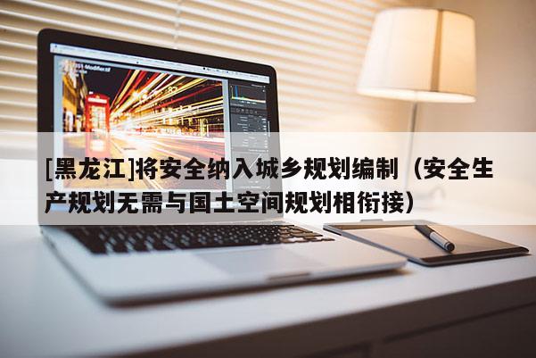 [黑龍江]將安全納入城鄉規劃編制（安全生產規劃無需與國土空間規劃相銜接）