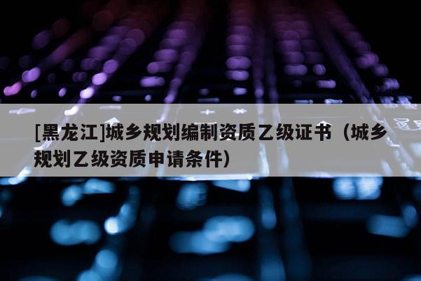 [黑龍江]城鄉規劃編制資質乙級證書（城鄉規劃乙級資質申請條件）