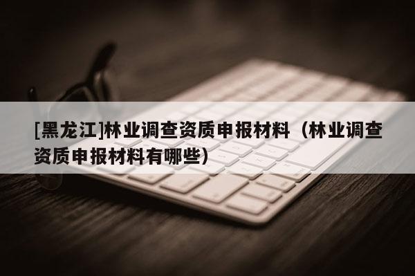 [黑龍江]林業調查資質申報材料（林業調查資質申報材料有哪些）