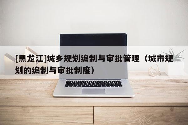 [黑龍江]城鄉(xiāng)規(guī)劃編制與審批管理（城市規(guī)劃的編制與審批制度）