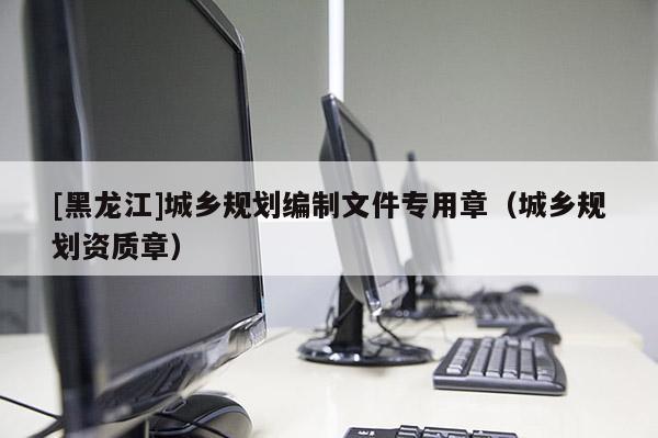 [黑龍江]城鄉(xiāng)規(guī)劃編制文件專用章（城鄉(xiāng)規(guī)劃資質(zhì)章）