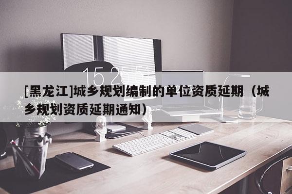 [黑龍江]城鄉規劃編制的單位資質延期（城鄉規劃資質延期通知）