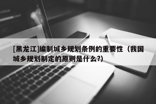 [黑龍江]編制城鄉規劃條例的重要性（我國城鄉規劃制定的原則是什么?）