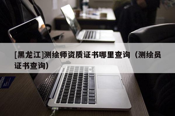 [黑龍江]測繪師資質證書哪里查詢（測繪員證書查詢）