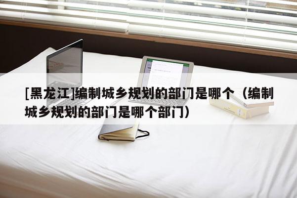 [黑龍江]編制城鄉(xiāng)規(guī)劃的部門是哪個(gè)（編制城鄉(xiāng)規(guī)劃的部門是哪個(gè)部門）