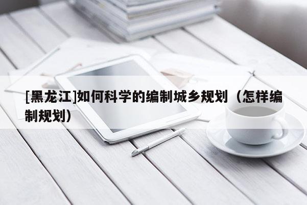 [黑龍江]如何科學的編制城鄉規劃（怎樣編制規劃）