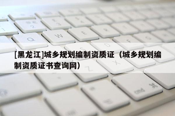 [黑龍江]城鄉規劃編制資質證（城鄉規劃編制資質證書查詢網）