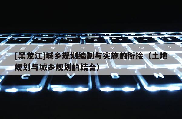 [黑龍江]城鄉(xiāng)規(guī)劃編制與實(shí)施的銜接（土地規(guī)劃與城鄉(xiāng)規(guī)劃的結(jié)合）