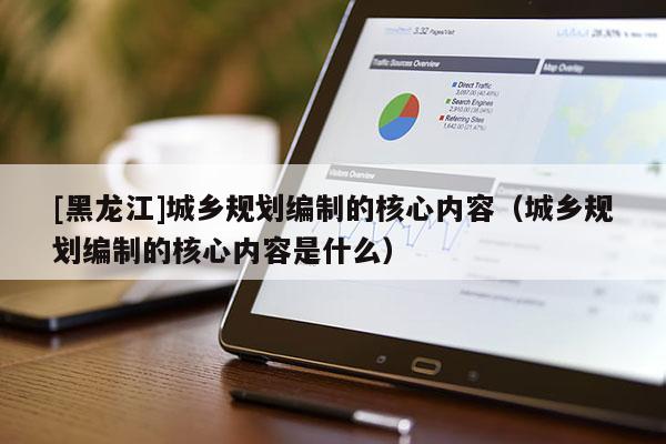 [黑龍江]城鄉(xiāng)規(guī)劃編制的核心內(nèi)容（城鄉(xiāng)規(guī)劃編制的核心內(nèi)容是什么）