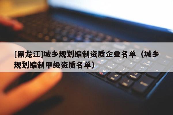[黑龍江]城鄉(xiāng)規(guī)劃編制資質(zhì)企業(yè)名單（城鄉(xiāng)規(guī)劃編制甲級(jí)資質(zhì)名單）