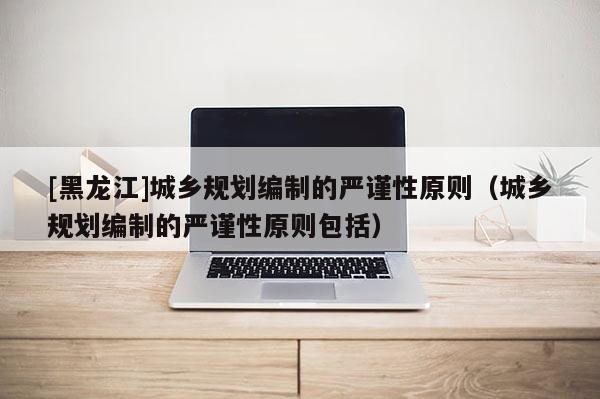 [黑龍江]城鄉規劃編制的嚴謹性原則（城鄉規劃編制的嚴謹性原則包括）