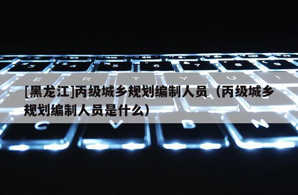 [黑龍江]丙級城鄉規劃編制人員（丙級城鄉規劃編制人員是什么）