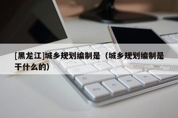 [黑龍江]城鄉規劃編制是（城鄉規劃編制是干什么的）