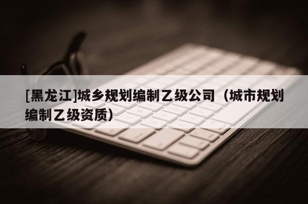 [黑龍江]城鄉規劃編制乙級公司（城市規劃編制乙級資質）
