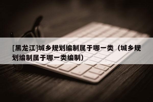 [黑龍江]城鄉規劃編制屬于哪一類（城鄉規劃編制屬于哪一類編制）