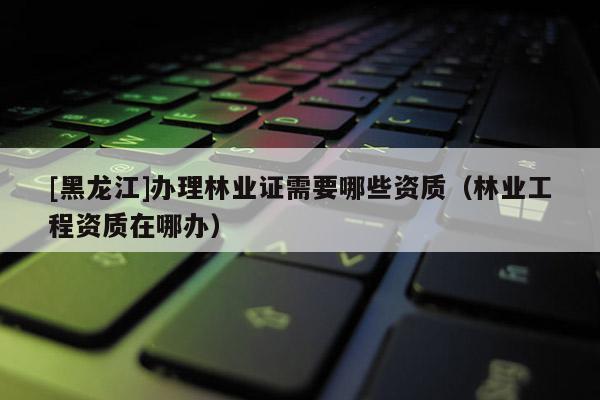 [黑龍江]辦理林業證需要哪些資質（林業工程資質在哪辦）