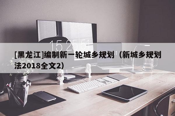 [黑龍江]編制新一輪城鄉規劃（新城鄉規劃法2018全文2）