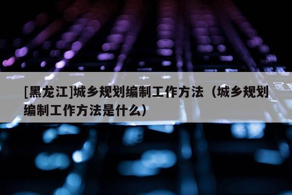 [黑龍江]城鄉規劃編制工作方法（城鄉規劃編制工作方法是什么）