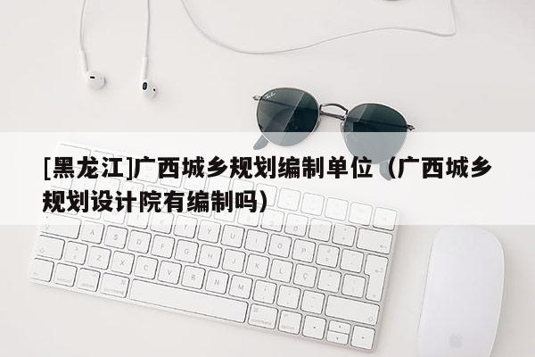 [黑龍江]廣西城鄉規劃編制單位（廣西城鄉規劃設計院有編制嗎）