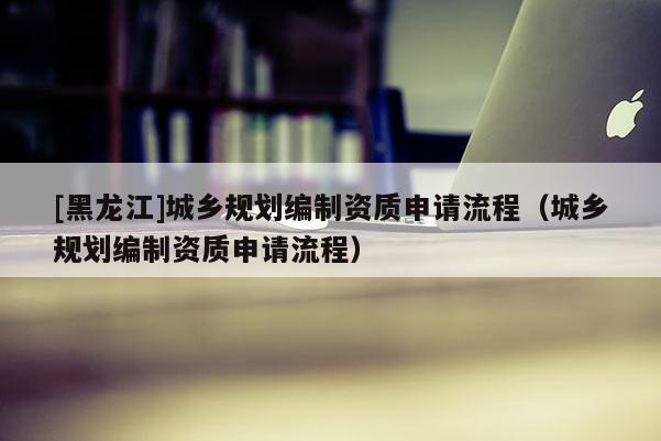 [黑龍江]城鄉規劃編制資質申請流程（城鄉規劃編制資質申請流程）
