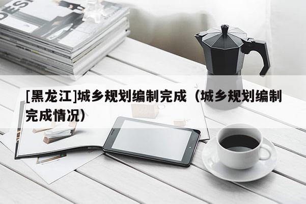 [黑龍江]城鄉規劃編制完成（城鄉規劃編制完成情況）
