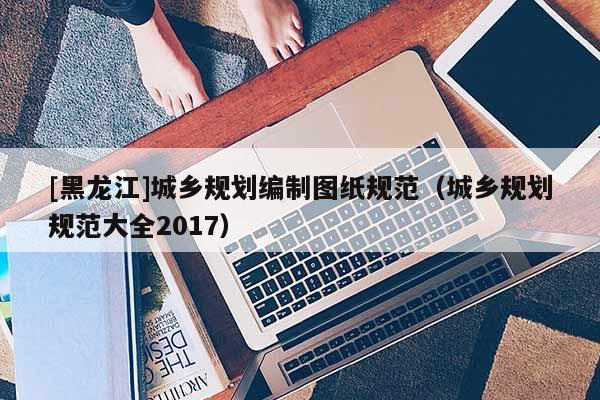 [黑龍江]城鄉規劃編制圖紙規范（城鄉規劃規范大全2017）