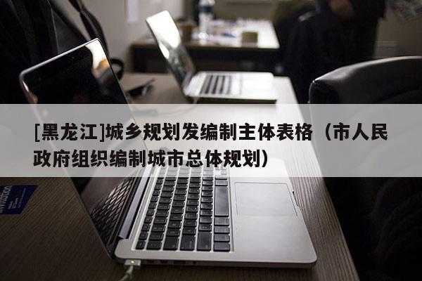 [黑龍江]城鄉規劃發編制主體表格（市人民政府組織編制城市總體規劃）