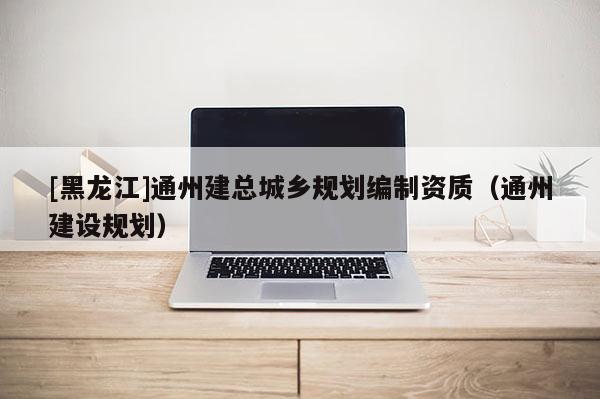 [黑龍江]通州建總城鄉(xiāng)規(guī)劃編制資質(zhì)（通州建設(shè)規(guī)劃）