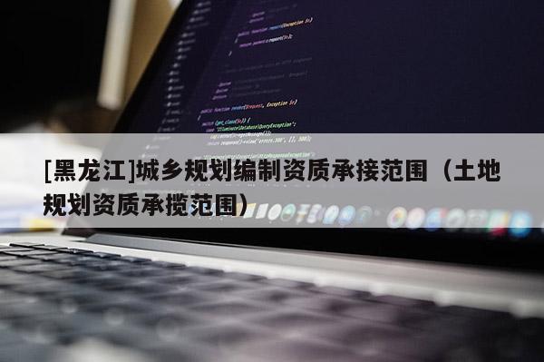 [黑龍江]城鄉(xiāng)規(guī)劃編制資質(zhì)承接范圍（土地規(guī)劃資質(zhì)承攬范圍）